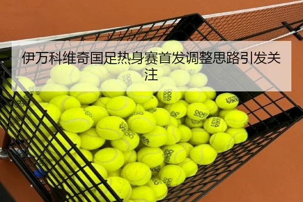 伊万科维奇国足热身赛首发调整思路引发关注