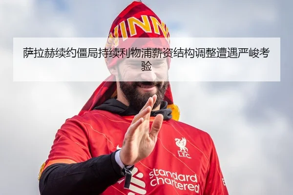 萨拉赫续约僵局持续利物浦薪资结构调整遭遇严峻考验